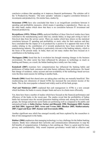 12
conclusive evidence that spending on it improves financial performance. The scholars call it
the „it Productivity Paradox.‟ The term „paradox‟ indicates a negative correlation between it
investments and productivity. On similar lines, studies by
Strassman (1990) have also concluded that there is an insignificant correlation between it
spending and profitability measures, which means it spending is unproductive. There are, on
the other hand, studies which show that there is no correlation between IT investment and
financial productivity.
Brynjolfsson (1993); Wilson (1993), analyzed thatMost of these firm-level studies have been
restricted to the manufacturing sector (that too, outside India), in large part owing to lack of
firm-level data from the service sector. There are studies which have drawn on the statistical
correlation between IT spending and profitability or stock value for their analyses and they
have concluded that the impact of it on productivity is positive It is apparent that most of the
studies relating to the contribution of it towards productivity have been restricted to the
manufacturing industry. The problem is particularly relevant to the banking industry, which is
the focus of the present study. In India, there are not many studies that have focused on it
contribution in the banking sector.
Mariappan (2006) found that the it revolution has brought stunning changes in the business
environment. No other sector has been influenced by advances in technology as much as
banking and finance, as a result, the Indian banking has a totally new face today.
Kamakodi (2007) examines how computerization has influenced the banking habits and
preferences of Indian bank customers and what factors influence these preferences. He found
that change of residence, salary account and non-availability of the technology based services
were the three main reasons for shifting to another bank.,
Patnaik (2004) found that shared atms are taking place and they are mutually beneficial. This
mushrooming new dimension of shared ATMs has increased the non-interest income of the
banks. This is the most popular e-channel and widely used in all the bank groups.
Paul and Mukherjee (2007) explained that cash management in ATMs is a new concept
which facilitates the banks to source cheaper funds and serve its clients more efficiently.
Yet, there have been a number of studies which have focused on the financial performance and
efficiency of the banks in the recent past. The studies reveal that the profitability of Indian
banks has increased since the second generation banking reforms and, among the several bank
groups, the foreign and private sector banks are performing well as compared to the public and
nationalized banks in India (Sarkar, Sarkar and Bhaumik 1998; Muniappan 2002; Sooden
and Bali 2004; Aggarwal 2005; Arora and Verma 2005; Bhaskar 2005; Madhavankutty
2007; Uppal and Kaur 2007; Kumar and Sreeramulu 2008).
Another significant area which has emerged recently and been explored by the researchers is
that of risk management in the banks.
Habbar (2004) emphasizes that managing technology is a key challenge for the Indian banking
industry. Banks have enhanced their networks and communication infrastructure to reap the
full benefits of computerization. E-banking is fast catching up. There is a great need for trust,
privacy and confidentiality. Only sound corporate governance would lead to effective and
 