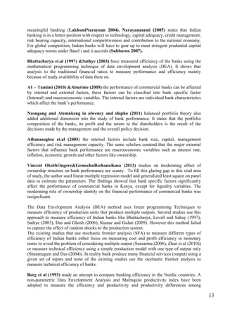 13
meaningful banking (LakhsmiNaraynan 2004). Narayanasami (2005) states that Indian
banking is in a better position with respect to technology, capital adequacy, credit management,
risk bearing capacity, international competitiveness and contribution to the national economy.
For global competition, Indian banks will have to gear up to meet stringent prudential capital
adequacy norms under Basel i and ii accords (Subbaroo 2007).
Bhattacharya et.al (1997) &Sathye (2003) have measured efficiency of the banks using the
mathematical programming technique of data envelopment analysis (DEA). It shows that
analysis to the traditional financial ratios to measure performance and efficiency mainly
because of ready availability of data there on.
A1 – Tamimi (2010) &Aburime (2005) the performance of commercial banks can be affected
by internal and external factors, these factors can be classified into bank specific factor
(Internal) and macroeconomic variables. The internal factors are individual bank characteristics
which affect the bank‟s performance.
Nzongang and Atemnkeng in olwency and shipho (2011) balanced portfolio theory also
added additional dimension into the study of bank performance. It states that the portfolio
composition of the banks, its profit and the return to the shareholders is the result of the
decisions made by the management and the overall policy decision.
Athanasoglou et.al (2005) the internal factors include bank size, capital, management
efficiency and risk management capacity. The same scholars contend that the major external
factors that influence bank performance are macroeconomic variables such as interest rate,
inflation, economic growth and other factors like ownership.
Vincent OkothOngore&GemechuBerhanuKusa (2013) studies on moderating effect of
ownership structure on bank performance are scanty. To fill this glaring gap in this vital area
of study, the author used linear multiple regression model and generalized least square on panel
data to estimate the parameters. The findings showed that bank specific factors significantly
affect the performance of commercial banks in Kenya, except for liquidity variables. The
moderating role of ownership identity on the financial performance of commercial banks was
insignificant.
The Data Envelopment Analysis (DEA) method uses linear programming Techniques to
measure efficiency of production units that produce multiple outputs. Several studies use this
approach to measure efficiency of Indian banks like Bhattacharya, Lovell and Sahay (1997),
Sathye (2003), Das and Ghosh (2006), Kumar and Gulati (2009). However this method failed
to capture the effect of random shocks to the production system.
The existing studies that use stochastic frontier analysis (SFA) to measure different types of
efficiency of Indian banks either focus on measuring cost and profit efficiency in monetary
terms to avoid the problem of considering multiple output (Sensarma (2006), Zhao et al (2010))
or measure technical efficiency using a simple production model with one type of output only
(Shanmugam and Das (2004)). In reality bank produce many financial services (output) using a
given set of inputs and none of the existing studies use the stochastic frontier analysis to
measure technical efficiency of banks.
Berg et al (1993) made an attempt to compare banking efficiency in the Nordic countries. A
non-parametric Data Envelopment Analysis and Malmquist productivity index have been
adopted to measure the efficiency and productivity and productivity differences among
 