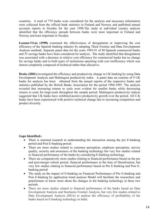 14
countries. A total of 779 banks were considered for the analysis and necessary information
were collected from the official bank statistics in Finland and Norway and published annual
accounts reports in Sweden for the year 1990.The study at individual country analysis
identified that the efficiency spreads between banks were most important in Finland and
Norway and least important in Sweden.
Lozana-Vivas (1998) examined the effectiveness of deregulation in improving the cost
efficiency of the Spanish banking industry by adopting Thick Frontier and Data Envelopment
Analysis methods. Separate panel data for the years 1985-91 of 88 Spanish commercial banks
and 55 savings banks have been considered for analysis. The study identified that deregulation
was associated with a decrease in relative cost efficiency for commercial banks but no change
for savings banks and in both types of institutions operating with cost inefficiency which was
almost completely composed of technical rather than allocative.
Drake (2001) investigated the efficiency and productivity change in UK banking by using Data
Envelopment Analysis and Malmiquist productivity index. A panel data set consists of 9 UK
banks for analysis has been obtained from the annual reports of the respective banks and
statistics published by the British Banks Association for the period 1984-1995. The analysis
revealed that increasing returns to scale were evident for smaller banks while decreasing
returns to scale for large-scale throughout the sample period. Malmiquist productivity indices
suggested that UK banks have exhibited positive productivity growth over the period. All U.K
banks have been experienced with positive technical change due to increasing competition and
product diversity.
Gaps Identified:-
There is minimal research in understanding the interaction among the pre E-banking
period and Post E-banking period.
There are more studies related to customer perception, employee perception, service
quality, security and awareness of the banking technology but very few studies related
to financial performance of the banks by considering E-banking technology.
There are comparatively more studies relating to financial performance based on the pre
and post-merger reform period, financial performance at the time of liberalization, but
very few studies relating to financial performance based on Pre E-banking and Post E-
banking period.
The study on the impact of E-banking on Financial Performance of Pre E-banking and
Post E-banking by application trend analysis Model will facilitate the researchers and
practitioners to know more about the changes in the banking technology in these two
periods.
There are more studies related to financial performance of the banks based on Data
Envelopment Analysis and Stochastic Frontier Analysis, but very few studies related to
Data Envelopment Analysis (DEA) to analyse the efficiency of profitability of the
banks based on E-banking technology in India.
 