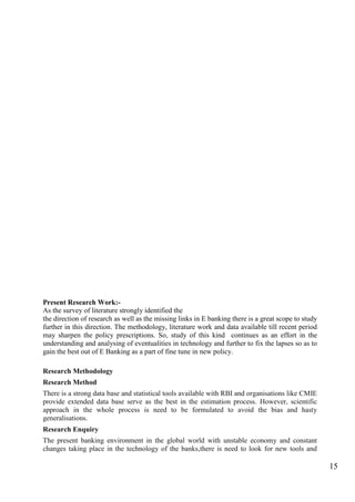 15
Present Research Work:-
As the survey of literature strongly identified the
the direction of research as well as the missing links in E banking there is a great scope to study
further in this direction. The methodology, literature work and data available till recent period
may sharpen the policy prescriptions. So, study of this kind continues as an effort in the
understanding and analysing of eventualities in technology and further to fix the lapses so as to
gain the best out of E Banking as a part of fine tune in new policy.
Research Methodology
Research Method
There is a strong data base and statistical tools available with RBI and organisations like CMIE
provide extended data base serve as the best in the estimation process. However, scientific
approach in the whole process is need to be formulated to avoid the bias and hasty
generalisations.
Research Enquiry
The present banking environment in the global world with unstable economy and constant
changes taking place in the technology of the banks,there is need to look for new tools and
 