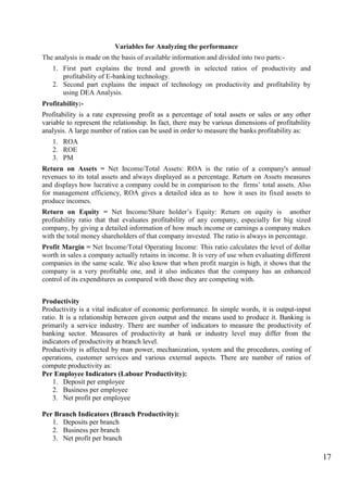 17
Variables for Analyzing the performance
The analysis is made on the basis of available information and divided into two parts:-
1. First part explains the trend and growth in selected ratios of productivity and
profitability of E-banking technology.
2. Second part explains the impact of technology on productivity and profitability by
using DEA Analysis.
Profitability:-
Profitability is a rate expressing profit as a percentage of total assets or sales or any other
variable to represent the relationship. In fact, there may be various dimensions of profitability
analysis. A large number of ratios can be used in order to measure the banks profitability as:
1. ROA
2. ROE
3. PM
Return on Assets = Net Income/Total Assets: ROA is the ratio of a company's annual
revenues to its total assets and always displayed as a percentage. Return on Assets measures
and displays how lucrative a company could be in comparison to the firms‟ total assets. Also
for management efficiency, ROA gives a detailed idea as to how it uses its fixed assets to
produce incomes.
Return on Equity = Net Income/Share holder‟s Equity: Return on equity is another
profitability ratio that that evaluates profitability of any company, especially for big sized
company, by giving a detailed information of how much income or earnings a company makes
with the total money shareholders of that company invested. The ratio is always in percentage.
Profit Margin = Net Income/Total Operating Income: This ratio calculates the level of dollar
worth in sales a company actually retains in income. It is very of use when evaluating different
companies in the same scale. We also know that when profit margin is high, it shows that the
company is a very profitable one, and it also indicates that the company has an enhanced
control of its expenditures as compared with those they are competing with.
Productivity
Productivity is a vital indicator of economic performance. In simple words, it is output-input
ratio. It is a relationship between given output and the means used to produce it. Banking is
primarily a service industry. There are number of indicators to measure the productivity of
banking sector. Measures of productivity at bank or industry level may differ from the
indicators of productivity at branch level.
Productivity is affected by man power, mechanization, system and the procedures, costing of
operations, customer services and various external aspects. There are number of ratios of
compute productivity as:
Per Employee Indicators (Labour Productivity):
1. Deposit per employee
2. Business per employee
3. Net profit per employee
Per Branch Indicators (Branch Productivity):
1. Deposits per branch
2. Business per branch
3. Net profit per branch
 