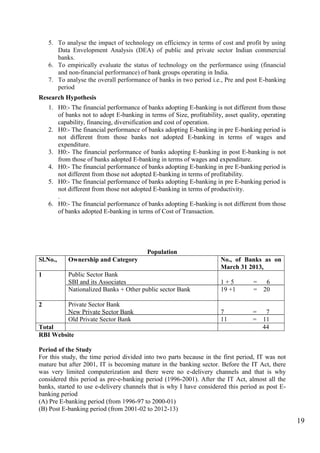 19
5. To analyse the impact of technology on efficiency in terms of cost and profit by using
Data Envelopment Analysis (DEA) of public and private sector Indian commercial
banks.
6. To empirically evaluate the status of technology on the performance using (financial
and non-financial performance) of bank groups operating in India.
7. To analyse the overall performance of banks in two period i.e., Pre and post E-banking
period
Research Hypothesis
1. H0:- The financial performance of banks adopting E-banking is not different from those
of banks not to adopt E-banking in terms of Size, profitability, asset quality, operating
capability, financing, diversification and cost of operation.
2. H0:- The financial performance of banks adopting E-banking in pre E-banking period is
not different from those banks not adopted E-banking in terms of wages and
expenditure.
3. H0:- The financial performance of banks adopting E-banking in post E-banking is not
from those of banks adopted E-banking in terms of wages and expenditure.
4. H0:- The financial performance of banks adopting E-banking in pre E-banking period is
not different from those not adopted E-banking in terms of profitability.
5. H0:- The financial performance of banks adopting E-banking in pre E-banking period is
not different from those not adopted E-banking in terms of productivity.
.
6. H0:- The financial performance of banks adopting E-banking is not different from those
of banks adopted E-banking in terms of Cost of Transaction.
Population
Sl.No., Ownership and Category No., of Banks as on
March 31 2013,
1 Public Sector Bank
SBI and its Associates
Nationalized Banks + Other public sector Bank
1 + 5 = 6
19 +1 = 20
2 Private Sector Bank
New Private Sector Bank
Old Private Sector Bank
7 = 7
11 = 11
Total 44
RBI Website
Period of the Study
For this study, the time period divided into two parts because in the first period, IT was not
mature but after 2001, IT is becoming mature in the banking sector. Before the IT Act, there
was very limited computerization and there were no e-delivery channels and that is why
considered this period as pre-e-banking period (1996-2001). After the IT Act, almost all the
banks, started to use e-delivery channels that is why I have considered this period as post E-
banking period
(A) Pre E-banking period (from 1996-97 to 2000-01)
(B) Post E-banking period (from 2001-02 to 2012-13)
 