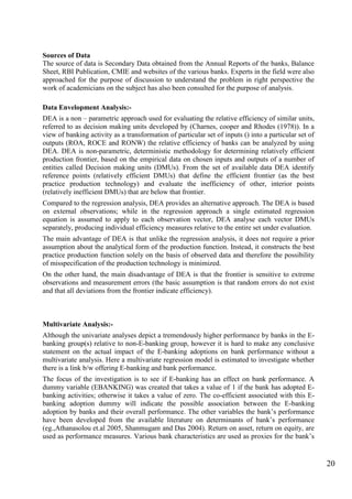 20
Sources of Data
The source of data is Secondary Data obtained from the Annual Reports of the banks, Balance
Sheet, RBI Publication, CMIE and websites of the various banks. Experts in the field were also
approached for the purpose of discussion to understand the problem in right perspective the
work of academicians on the subject has also been consulted for the purpose of analysis.
Data Envelopment Analysis:-
DEA is a non – parametric approach used for evaluating the relative efficiency of similar units,
referred to as decision making units developed by (Charnes, cooper and Rhodes (1978)). In a
view of banking activity as a transformation of particular set of inputs () into a particular set of
outputs (ROA, ROCE and RONW) the relative efficiency of banks can be analyzed by using
DEA. DEA is non-parametric, deterministic methodology for determining relatively efficient
production frontier, based on the empirical data on chosen inputs and outputs of a number of
entities called Decision making units (DMUs). From the set of available data DEA identify
reference points (relatively efficient DMUs) that define the efficient frontier (as the best
practice production technology) and evaluate the inefficiency of other, interior points
(relatively inefficient DMUs) that are below that frontier.
Compared to the regression analysis, DEA provides an alternative approach. The DEA is based
on external observations; while in the regression approach a single estimated regression
equation is assumed to apply to each observation vector, DEA analyse each vector DMUs
separately, producing individual efficiency measures relative to the entire set under evaluation.
The main advantage of DEA is that unlike the regression analysis, it does not require a prior
assumption about the analytical form of the production function. Instead, it constructs the best
practice production function solely on the basis of observed data and therefore the possibility
of misspecification of the production technology is minimized.
On the other hand, the main disadvantage of DEA is that the frontier is sensitive to extreme
observations and measurement errors (the basic assumption is that random errors do not exist
and that all deviations from the frontier indicate efficiency).
Multivariate Analysis:-
Although the univariate analyses depict a tremendously higher performance by banks in the E-
banking group(s) relative to non-E-banking group, however it is hard to make any conclusive
statement on the actual impact of the E-banking adoptions on bank performance without a
multivariate analysis. Here a multivariate regression model is estimated to investigate whether
there is a link b/w offering E-banking and bank performance.
The focus of the investigation is to see if E-banking has an effect on bank performance. A
dummy variable (EBANKING) was created that takes a value of 1 if the bank has adopted E-
banking activities; otherwise it takes a value of zero. The co-efficient associated with this E-
banking adoption dummy will indicate the possible association between the E-banking
adoption by banks and their overall performance. The other variables the bank‟s performance
have been developed from the available literature on determinants of bank‟s performance
(eg.,Athanasolou et.al 2005, Shanmugam and Das 2004). Return on asset, return on equity, are
used as performance measures. Various bank characteristics are used as proxies for the bank‟s
 