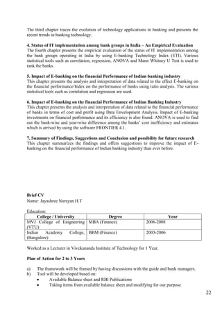 22
The third chapter traces the evolution of technology applications in banking and presents the
recent trends in banking technology.
4. Status of IT implementation among bank groups in India – An Empirical Evaluation
The fourth chapter presents the empirical evaluation of the status of IT implementation among
the bank groups operating in India by using E-banking Technology Index (ETI). Various
statistical tools such as correlation, regression, ANOVA and Mann Whitney U Test is used to
rank the banks.
5. Impact of E-banking on the financial Performance of Indian banking industry
This chapter presents the analysis and interpretation of data related to the effect E-banking on
the financial performance/Index on the performance of banks using ratio analysis. The various
statistical tools such as correlation and regression are used.
6. Impact of E-banking on the financial Performance of Indian Banking Industry
This chapter presents the analysis and interpretation of data related to the financial performance
of banks in terms of cost and profit using Data Envelopment Analysis. Impact of E-banking
investments on financial performance and its efficiency is also found. ANOVA is used to find
out the bank-wise and year-wise difference among the banks‟ cost inefficiency and estimates
which is arrived by using the software FRONTIER 4.1.
7. Summary of Findings, Suggestions and Conclusion and possibility for future research
This chapter summarizes the findings and offers suggestions to improve the impact of E-
banking on the financial performance of Indian banking industry than ever before.
Brief CV
Name: Jayashree Narayan H.T
Education:
College / University Degree Year
MVJ College of Enigneering
(VTU)
MBA (Finance) 2006-2008
Indian Academy College,
(Bangalore)
BBM (Finance) 2003-2006
Worked as a Lecturer in Vivekananda Institute of Technology for 1 Year.
Plan of Action for 2 to 3 Years
a) The framework will be framed by having discussions with the guide and bank managers.
b) Tool will be developed based on:
Available Balance sheet and RBI Publications
Taking items from available balance sheet and modifying for our purpose
 