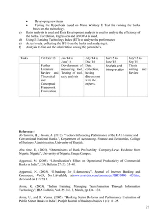 23
Developing new items
Testing the Hypothesis based on Mann Whitney U Test for ranking the banks
based on the technology.
c) Ratio analysis is used and Data Envelopment analysis is used to analyse the efficiency of
the banks. Correlation, Regression and ANOVA is used.
d) Using E-Banking Technology Index (ETI) to analyze the performance
e) Actual study: collecting the B/S from the banks and analyzing it.
f) Analysis to find out the interrelation among the parameters.
Tasks Till Dec‟13 Jan‟14 to
June‟14
July‟14 to
Dec‟14
Jan‟15 to
June‟15
July‟15 to
Sep‟15
Further
Literature
Review and
Theoretical
and
Conceptual
Framework
Finalization
Development of
measuring tool,
Testing of tool,
ratio analysis
Data
collection,
having
discussions
with the
experts.
Analysis and
Interpretation
Thesis
writing and
Review
Reference:-
Al-Tamimi, H., Hassan, A. (2010). “Factors Influencing Performance of the UAE Islamic and
Conventional National Banks.”, Department of Accounting, Finance and Economics, College
of Business Administration, University of Sharjah.
Abu rime, U. (2005). “Determinants of Bank Profitability: Company-Level Evidence from
Nigeria. Nigeria”, University of Nigeria, Enugu Campus.
Aggarwal, M. (2005). “Liberalization‟s Effect on Operational Productivity of Commercial
Banks in India”, IBA Bulletin 27 (6): 33–40.
Aggarwal, N. (2003). “E-banking for E-democracy”, Journal of Internet Banking and
Commerce, Vol.8, No.1.Available atwww.arraydev.com/commerce/JIBC/0306 -05.htm,
Accessed on 11/07/13.
Arora, K. (2003). “Indian Banking: Managing Transformation Through Information
Technology”, IBA Bulletin, Vol. 25, No. 3, March, pp.134- 138.
Arora, U., and R. Verma. (2005). “Banking Sector Reforms and Performance Evaluation of
Public Sector Banks in India”, Punjab Journal of BusinessStudies 1 (1): 11–25.
 