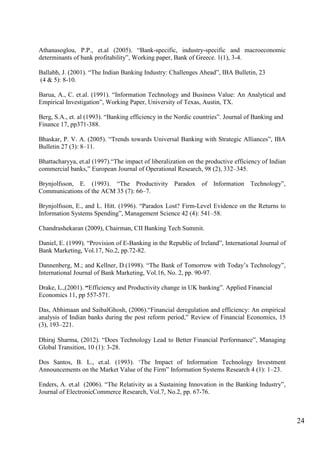 24
Athanasoglou, P.P., et.al (2005). “Bank-specific, industry-specific and macroeconomic
determinants of bank profitability”, Working paper, Bank of Greece. 1(1), 3-4.
Ballabh, J. (2001). “The Indian Banking Industry: Challenges Ahead”, IBA Bulletin, 23
(4 & 5): 8-10.
Barua, A., C. et.al. (1991). “Information Technology and Business Value: An Analytical and
Empirical Investigation”, Working Paper, University of Texas, Austin, TX.
Berg, S.A., et. al (1993). “Banking efficiency in the Nordic countries”. Journal of Banking and
Finance 17, pp371-388.
Bhaskar, P. V. A. (2005). “Trends towards Universal Banking with Strategic Alliances”, IBA
Bulletin 27 (3): 8–11.
Bhattacharyya, et.al (1997).“The impact of liberalization on the productive efficiency of Indian
commercial banks,” European Journal of Operational Research, 98 (2), 332–345.
Brynjolfsson, E. (1993). “The Productivity Paradox of Information Technology”,
Communications of the ACM 35 (7): 66–7.
Brynjolfsson, E., and L. Hitt. (1996). “Paradox Lost? Firm-Level Evidence on the Returns to
Information Systems Spending”, Management Science 42 (4): 541–58.
Chandrashekaran (2009), Chairman, CII Banking Tech Summit.
Daniel, E. (1999). “Provision of E-Banking in the Republic of Ireland”, International Journal of
Bank Marketing, Vol.17, No.2, pp.72-82.
Dannenberg, M.; and Kellner, D.(1998). “The Bank of Tomorrow with Today‟s Technology”,
International Journal of Bank Marketing, Vol.16, No. 2, pp. 90-97.
Drake, L.,(2001). “Efficiency and Productivity change in UK banking”. Applied Financial
Economics 11, pp 557-571.
Das, Abhimaan and SaibalGhosh, (2006).“Financial deregulation and efficiency: An empirical
analysis of Indian banks during the post reform period,” Review of Financial Economics, 15
(3), 193–221.
Dhiraj Sharma, (2012). “Does Technology Lead to Better Financial Performance”, Managing
Global Transition, 10 (1): 3-28.
Dos Santos, B. L., et.al. (1993). „The Impact of Information Technology Investment
Announcements on the Market Value of the Firm” Information Systems Research 4 (1): 1–23.
Enders, A. et.al (2006). “The Relativity as a Sustaining Innovation in the Banking Industry”,
Journal of ElectronicCommerce Research, Vol.7, No.2, pp. 67-76.
 