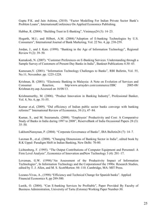 25
Gupta P.K. and Jain Ashima, (2010). “Factor Modelling For Indian Private Sector Bank‟s
Problem Loans”, InternationalConference On Applied Economics Publishing.
Habbar, R. (2004). “Building Trust in E-Banking”, Vinimaya24 (3): 14–23.
Hogarth, M.J.; and Hilbert, A.M. (2004).“Adoption of E-banking Technologies by U.S.
Consumers”, International Journal of Bank Marketing, Vol. 22 No. 4, pp. 238-259.
Jordan, J., and J. Katz. (1999). “Banking in the Age of Information Technology”, Regional
Review 9 (2): 39–50.
Kamakodi, N. (2007). “Customer Preferences on E-Banking Services: Understanding through a
Sample Survey of Customers of Present Day Banks in India”, Banknet Publications 4:30–43.
Kamesam,V. (2001). “Information Technology Challenges to Banks”, RBI Bulletin, Vol. 55,
No.11, November. pp. 1225-1228.
Krishnan, B. (2001). “Electronic Banking in Malaysia: A Note on Evolution of Services and
Consumer Reaction, http/www.arraydev.com/commerce/JIBC 2005-08/
Krishnan.try.asp.Accessed on 16/08/13.
Krishnamurthy, M. (2006). “Product Innovation in Banking Industry”, Professional Banker,
Vol. 8, No. 6, pp. 51-55.
Kumar et.al, (2009). “Did efficiency of Indian public sector banks converge with banking
reforms?” International Review of Economics, 56 (1), 47–84.
Kumar, S., and M. Sreeramulu. (2008). “Employees‟ Productivity and Cost: A Comparative
Study of Banks in India during 1997 to 2008”, ReserveBank of India Occasional Papers 28 (3):
35–50.
LakhsmiNaraynan, P. (2004). “Corporate Governance of Banks”, IBA Bulletin26 (7): 14–7.
Laxman R., et.al. (2008). “Changing Dimensions of Banking Sector in India”, edited book by
R.K Uppal: Paradigm Shift in Indian Banking, New Delhi: 70-80.
Lichtenberg, F. (1995). “The Output Contributions of Computer Equipment and Personnel: A
Firm Level Analysis”, Economics of Innovation andNew Technology 3 (4): 201–17.
Loveman, G.W. (1994).“An Assessment of the Productivity Impact of Information
Technologies”, In Information Technology and the Corporationof the 1990s: Research Studies,
edited by T. J. Allen, and M. S. ScottMorton: 84–110. Cambridge, MA: MIT Press.
Lozano-Vivas, A., (1998).“Efficiency and Technical Change for Spanish banks”. Applied
Financial Economics 8, pp 289-300.
Lustik, O. (2004). “Can E-banking Services be Profitable”, Paper Provided By Faculty of
Business Administration, University of Tartu (Estonia) Working Paper Number-30.
 