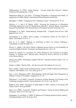 26
Madhavankutty, G. (2007). “Indian Banking – Towards Global Best Practices”, Bankers
Conference Proceedings (Nov.): 84-86.
Maheshwara Reddy D. et.al (2011). “Evaluating Performance of Regional Rural Banks: an
Application of CAMEL Model”, International Refereed Research Journal,2(4).
Mariappan, V. (2006). “Changing the Way of Banking in India”, Vinimaya26 (2): 26–34.
Morrison, C. J., and E. R. Berndt. (1990). “Assessing the Productivity of Information
Technology Equipment in the US Manufacturing Industries”, National Bureau of Economic
Research Working Paper 3582, National Bureau of Economic Research, Cambridge, M.A.
Muniappan, G. P. (2002). “Indian Banking: Paradigm Shift – A Regular Point of View”, IBA
Bulletin 24 (3): 151–5.
Narayanasami, T. S. (2005). “Rural Lending: A Commercial Venture for All Classes of
Banks”, IBA Bulletin 27 (6): 5–8.
Nair, K. N. C. (2006). “Banking on Technology to Meet 21st Century Challenges”,
Contributions, II, Bank net India: 6-11.
Olweny, T., Shipho, T.M. (2011).“Effects of Banking Sectoral Factors on the Profitability of
Commercial Banks in Kenya”, Economics and Finance Review, 1(5), 1-30.
Parsons, D., Gotlieb, C.C. and Denny, M. (1993).“Productivity and Computers in Canadian
Banking”, Z. Griliches and J. Mairesse (Eds.), Productivity Issues in Services at the Micro
Level, Kluwer, Boston.
Prasuna D G (2003). “Performance Snapshot 2003-04”, Chartered Financial Analyst, Vol. 10,
No.11, pp.6-13.
Patnaik, S. (2004). “Shared ATMs – The Way Forward”, IBA Bulletin 26 (12): 24–7.
Paul, J. (2006). “Global Trends in Banking Sector: Analysis of High TechServices and Remote
Channels,” IBA Bulletin, Vol.1, No.5, May, pp.10-15.
Paul, J., and A. Mukherjee. (2007). “Retail Banking, ATMs and Supply Chain Management in
Banking: A Study of Two Banks”, Prajnan35 (1): 47– 60.
Pikkarainen, T. et.al (2004). “Consumer Acceptance of Online Banking: An Extension of the
Technology Acceptance Model”, Internet Research, Vol.14, No. 3, pp. 224-235.
Raghavan, R.S. (2006). “Perception of Indian Banks in 2020”, Journal of Accounting And
Finance, Vol.55, No.4, pp.600-606.
Raja.J. et.al. (2008). “E-payments: Problems and Prospects”, Journal of Internet Banking and
Commerce, April, Vol.13, No.1, pp.1-17.
Sarangapani, A.; and Manta, T. (2008).“IT Initiatives in E-banking and their Security Aspects”,
Professional Banker, Vol.8, No.10, pp. 45-53.
 