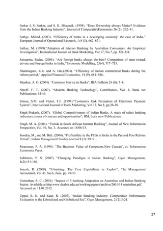 27
Sarkar J, S. Sarkar, and S. K. Bhaumik. (1998). “Does Ownership always Matter? Evidence
from the Indian Banking Industry”, Journal of ComparativeEconomics 26 (2): 262–81.
Sathye, Milind, (2003). “Efficiency of banks in a developing economy: the case of India,”
European Journal of Operational Research, 148 (3), 662–671.
Sathye, M. (1999).“Adoption of Internet Banking by Australian Consumers: An Empirical
Investigation”, International Journal of Bank Marketing, Vol.17, No.7, pp. 324-334.
Sensarma, Rudra, (2006). “Are foreign banks always the best? Comparison of state-owned,
private and foreign banks in India,” Economic Modelling, 23(4), 717–735.
Shanmugam, K.R. and A. Das,(2004). “Efficiency of Indian commercial banks during the
reform period,” Applied Financial Economics, 14 (9), 681–686..
Shanker, A. G. (2004). “Customer Service in Banks”, IBA Bulletin 26 (8): 5–8.
Shroff, F. T. (2007). “Modern Banking Technology”, Contributors, Vol. 4, Bank net
Publications: 44-49.
Simon, S.M. and Victor, T.F. (1994).“Customers Risk Perception of Electronic Payment
System”, International Journal of Bank Marketing, Vol.12, No.8, pp.26-38.
Singh Prakash, (2007). “Global Competitiveness of Indian Banks, A study of select banking
indicators, issues of concern and opportunities”, IIM, Luck now Publications.
Singh, M. A. (2004). “Trends in South African Internet Banking”, Journal of New Information
Perspective, Vol. 56, No. 3, Accessed on 18/06/13.
Sooden, M., and M. Bali. (2004). “Profitability in the PSBs in India in the Pre and Post Reform
Period”, Indian Management Studies Journal 8 (2): 69–91.
Strassman, P. A. (1990). “The Business Value of Computers.New Canaan”, ct: Information
Economics Press.
Subbaroo, P. S. (2007). “Changing Paradigm in Indian Banking”, Gyan Management,
1(2):151-160.
Suresh, R. (2008). “E-banking: The Core Capabilities to Exploit”, The Management
Accountant, Vol.43, No.6, June, pp. 49-53.
Unninthan, R. C. (2001). “Impact of E-banking Adaptation on Australian and Indian Banking
Sector, Available at http.www.deabin.edu.au/working papers/archive/2001/14 unninthan.pdf.
Accessed on 11.08.2012.
Uppal, R. K. and Kaur, R. (2007). “Indian Banking Industry: Comparative Performance
Evaluation in the Liberalized and Globalized Era”, Gyan Management, 2 (2):3-24.
 