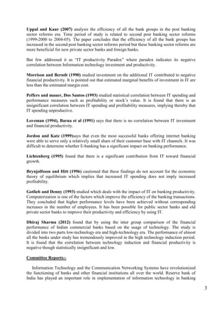 3
Uppal and Kaur (2007) analysis the efficiency of all the bank groups in the post banking
sector reforms era. Time period of study is related to second post banking sector reforms
(1999-2000 to 2004-05). The paper concludes that the efficiency of all the bank groups has
increased in the second post banking sector reforms period but these banking sector reforms are
more beneficial for new private sector banks and foreign banks.
But few addressed it as “IT productivity Paradox” where paradox indicates its negative
correlation between Information technology investment and productivity.
Morrison and Berndt (1990) studied investment on the additional IT contributed to negative
financial productivity. It is pointed out that estimated marginal benefits of investment in IT are
less than the estimated margin cost.
Peffers and mauer, Dos Santos (1993) studied statistical correlation between IT spending and
performance measures such as profitability or stock‟s value. It is found that there is an
insignificant correlation between IT spending and profitability measures, implying thereby that
IT spending unproductive.
Loveman (1994), Barua et al (1991) says that there is no correlation between IT investment
and financial productivity.
Jordon and Katz (1999)says that even the most successful banks offering internet banking
were able to serve only a relatively small share of their customer base with IT channels. It was
difficult to determine whether E-banking has a significant impact on banking performance.
Lichtenberg (1995) found that there is a significant contribution from IT toward financial
growth.
Brynjolfsson and Hitt (1996) cautioned that these findings do not account for the economic
theory of equilibrium which implies that increased IT spending does not imply increased
profitability.
Gotlieb and Denny (1993) studied which deals with the impact of IT on banking productivity.
Computerization is one of the factors which improve the efficiency of the banking transactions.
They concluded that higher performance levels have been achieved without corresponding
increases in the number of employees. It has been possible for public sector banks and old
private sector banks to improve their productivity and efficiency by using IT.
Dhiraj Sharma (2012) found that by using the inter group comparison of the financial
performance of Indian commercial banks based on the usage of technology. The study is
divided into two parts low-technology era and high-technology era. The performance of almost
all the banks under study has tremendously improved in the high technology induction period.
It is found that the correlation between technology induction and financial productivity is
negative though statistically insignificant and low.
Committee Reports:-
Information Technology and the Communication Networking Systems have revolutionized
the functioning of banks and other financial institutions all over the world. Reserve bank of
India has played an important role in implementation of information technology in banking
 