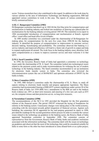 4
sector. Various researchers have also contributed in this regard. In addition to the work done by
various scholars in the area of Information Technology and Banking organization, RBI had
appointed various committees to work in this area. The reports of various committees are
briefly summarized below:
1) Dr. C. Rangarajan Committee [1983]
Dr.Rangarajan committee had drawn up in 1983-84 the first blue print for computerisation and
mechanisation in banking industry and looked into modalities of drawing up a phased plan for
mechanisation for the banking industry covering period 1985-89. The committee in its report in
1984 recommended introduction of computerisation and mechanisation at branch, regional
office / zonal office and head office levels of banks.
In 1988 another committee was constituted under the chairmanship of Dr.Rangarajan for
making plans for computerisation for the next five years from 1990-94 for the banking
industry. It identified the purpose of computerisation as improvement in customer service,
decision making, housekeeping and profitability. The committee observed that banking is a
service industry and improved efficiency will lead to a faster rate of growth in output and help
to expand employment all around. The work force in the banking industry must, therefore, look
upon computerisation as a means to improve customer service and must welcome it in that
spirit.
2) W.S. Saraf Committee [1994]
In 1994, the Governor, Reserve bank of India had appointed a committee on technology
issues under the chairmanship of W. S. Saraf. The committee looked into technological issues
related to the payment system and to make recommendations for widening the use of modern
technology in the banking industry. The Saraf committee recommended to set up institutions
for electronic funds transfer system in India. The committee also reviewed the
telecommunication system like use of BANKNET and optimum utilization of SWIFT by the
banks in India.
3) Shere Committee [1995]
In 1995, RBI formed a committee under the chairmanship of K. S. Shere, to study all
aspects relating to electronic funds transfer and propose appropriate legislation. The Shere
committee had recommended framing of RBI (EFT system) regulations under section 58 of the
Reserve bank of India Act 1934 (RBI Act.), amendments to the RBI act and to the bankers
book evidence act, 1891 as short term measures and enacting of a few new acts such as EFT
act, the computer misuse and data protection act etc. as long term measures.
4) Narasimhan Committee [1998]
The recommendations of the NC-I in 1991 provided the blueprint for the first generation
reforms of the financial sector. The period 1992-97 witnessed the laying of foundations for
reforms in the banking system. Cataclysmic changes were taking place in the world economy,
coinciding with the movement towards global integration of financial services. Against such
backdrop, the committee NC-II, appointed for the said purpose generated its report in 1998,
provided the roadmap for the second-generation reform process In order to examine the various
issues related to the technology up gradation in the banking sector, the Reserve Bank of India
appointed Narasimhan committee in September 1998. The committee consists of
representatives from the Government, Reserve Bank of India, banks and academic institutions
associated with the information technology. The committee dealt with the issues on technology
up gradation and observed that the most of the technology that could be considered suitable for
India in some form or the other has been introduced in some diluted form or as a pilot project,
 