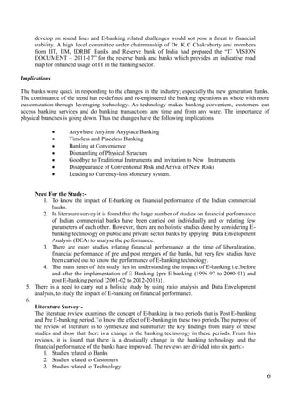6
develop on sound lines and E-banking related challenges would not pose a threat to financial
stability. A high level committee under chairmanship of Dr. K.C Chakrabarty and members
from IIT, IIM, IDRBT Banks and Reserve bank of India had prepared the “IT VISION
DOCUMENT – 2011-17” for the reserve bank and banks which provides an indicative road
map for enhanced usage of IT in the banking sector.
Implications
The banks were quick in responding to the changes in the industry; especially the new generation banks.
The continuance of the trend has re-defined and re-engineered the banking operations as whole with more
customization through leveraging technology. As technology makes banking convenient, customers can
access banking services and do banking transactions any time and from any ware. The importance of
physical branches is going down. Thus the changes have the following implications
Anywhere Anytime Anyplace Banking
Timeless and Placeless Banking
Banking at Convenience
Dismantling of Physical Structure
Goodbye to Traditional Instruments and Invitation to New Instruments
Disappearance of Conventional Risk and Arrival of New Risks
Leading to Currency-less Monetary system.
Need For the Study:-
1. To know the impact of E-banking on financial performance of the Indian commercial
banks.
2. In literature survey it is found that the large number of studies on financial performance
of Indian commercial banks have been carried out individually and or relating few
parameters of each other. However, there are no holistic studies done by considering E-
banking technology on public and private sector banks by applying Data Envelopment
Analysis (DEA) to analyse the performance.
3. There are more studies relating financial performance at the time of liberalization,
financial performance of pre and post mergers of the banks, but very few studies have
been carried out to know the performance of E-banking technology.
4. The main tenet of this study lies in understanding the impact of E-banking i.e.,before
and after the implementation of E-Banking {pre E-banking (1996-97 to 2000-01) and
post E-banking period (2001-02 to 2012-2013)}.
5. There is a need to carry out a holistic study by using ratio analysis and Data Envelopment
analysis, to study the impact of E-banking on financial performance.
6.
Literature Survey:-
The literature review examines the concept of E-banking in two periods that is Post E-banking
and Pre E-banking period.To know the effect of E-banking in these two periods.The purpose of
the review of literature is to synthesize and summarize the key findings from many of these
studies and show that there is a change in the banking technology in these periods. From this
reviews, it is found that there is a drastically change in the banking technology and the
financial performance of the banks have improved. The reviews are divided into six parts:-
1. Studies related to Banks
2. Studies related to Customers
3. Studies related to Technology
 