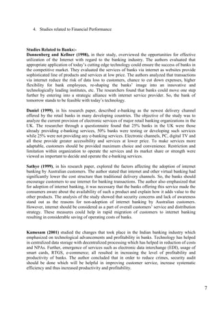 7
4. Studies related to Financial Performance
Studies Related to Banks:-
Dannenberg and Kellner (1998), in their study, overviewed the opportunities for effective
utilization of the Internet with regard to the banking industry. The authors evaluated that
appropriate application of today‟s cutting edge technology could ensure the success of banks in
the competitive market. They evaluated the services of banks via internet as websites provide
sophisticated line of products and services at low price. The authors analyzed that transactions
via internet reduce the risk of data loss to customers, chance to cut down expenses, higher
flexibility for bank employees, re-shaping the banks‟ image into an innovative and
technologically leading institutes, etc. The researchers found that banks could move one step
further by entering into a strategic alliance with internet service provider. So, the bank of
tomorrow stands to be feasible with today‟s technology.
Daniel (1999), in his research paper, described e-banking as the newest delivery channel
offered by the retail banks in many developing countries. The objective of the study was to
analyze the current provision of electronic services of major retail banking organizations in the
UK. The researcher through a questionnaire found that 25% banks in the UK were those
already providing e-banking services, 50% banks were testing or developing such services
while 25% were not providing any e-banking services. Electronic channels, PC, digital TV and
all these provide greater accessibility and services at lower price. To make services more
adaptable, customers should be provided maximum choice and convenience. Restriction and
limitation within organization to operate the services and its market share or strength were
viewed as important to decide and operate the e-banking services.
Sathye (1999), in his research paper, explored the factors affecting the adoption of internet
banking by Australian customers. The author stated that internet and other virtual banking had
significantly lower the cost structure than traditional delivery channels. So, the banks should
encourage customers to use internet for banking transactions. The author also emphasized that
for adoption of internet banking, it was necessary that the banks offering this service made the
consumers aware about the availability of such a product and explain how it adds value to the
other products. The analysis of the study showed that security concerns and lack of awareness
stand out as the reasons for non-adoption of internet banking by Australian customers.
However, internet should be considered as a part of overall customers‟ service and distribution
strategy. These measures could help in rapid migration of customers to internet banking
resulting in considerable saving of operating costs of banks.
Kamesam (2001) studied the changes that took place in the Indian banking industry which
emphasized on technological advancements and profitability in banks. Technology has helped
in centralized data storage with decentralized processing which has helped in reduction of costs
and NPAs. Further, emergence of services such as electronic data interchange (EDI), usage of
smart cards, RTGS, e-commerce; all resulted in increasing the level of profitability and
productivity of banks. The author concluded that in order to reduce crimes, security audit
should be done which will be helpful in improving customer service, increase systematic
efficiency and thus increased productivity and profitability.
 