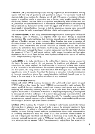 8
Unninthan (2001) described the impact of e-banking adaptation on Australian Indian banking
sectors with the help of qualitative and quantitative analysis. The researcher found that
Australia had a strong platform for e-banking growth with 37.7 percent of population willing to
engage in e-banking mostly in urban areas due to literate young working population with
discretionary income. However, India by comparison was played by weak infrastructure, low
PC penetration and consumer reluctance in rural sector. But the professionals are compelling
the government and bureaucracy in the country to support and develop new initiatives at a
faster speed of internet banking. However, in both the countries, e-banking was a successful
strategic weapon for banks to remain profitable in a volatile and competitive market place.
Yu and Boon (2003), in their study, examined the implications of technological advances in
the banking sector in Malaysia. An empirical study was made through a structured
questionnaire. The results highlighted that electronic channels provide alternatives for faster
delivery of banking services to the customers. They described that prior to adoption of
electronic channels like ATMs, kiosks, internet banking; investment costs must be identified to
ensure a more cost-effective and efficient execution of e-channel services. The authors
analyzed the commercial banks in Malaysia via frequency analysis and factor analysis. The
results of the study indicated that banks‟ operation management was the main factor affecting
the success of ATMs, PC and branch banking, while product innovation and knowledge
development factors were found to have most significant effect on the success of banking
kiosks and phone banking respectively.
Lustik (2004), in his study, tried to assess the profitability of electronic banking services for
the banks. In order to analyze the cost structure for traditional and electronic channel
transactions, the author explored the implementation techniques of activity based costing
(ABC). The results of the study indicated that electronic channels provide cost saving for banks
and their clients. The study revealed that with help of ABC technique, banks can reduce and
regulate some costs. It was also found that the decrease in transaction costs after introduction
of electronic channels was slower than expected as existing traditional channels could not be
closed at the same speed as the new electronic channels were introduced.
Studies related to Customer:-
Simon and Victor (1994) examined the reasons why ATM card holders accept or reject
EFTPOS and how they viewed the risk of EFTPOS when compared to credit and cash. The
authors signified that more marketing research and consumer participation was needed in
designing and introducing e-banking services so as to gain more user acceptance. They
signified that in order to reduce fears in the minds of people regarding security, it was required
to introduce risk reduction techniques such as money back guarantee, live demonstration and
free trial to reduce psychological, financial and time loss risk. The researchers suggested that to
prove e-payment methods more successful, it should be based on proper marketing risk, prompt
service support, sufficient legal protection and awareness.
Krishnan (2001) examined the evolution of E-banking in Malaysia and analyzed the various
electronic delivery channels used by local banks to assess the consumer reaction to these
delivery channels. The objective of the study was to present progressive development of e-
banking, electronic delivery channels and some pertinent issues for successful implementation
of E-banking. The study was based on a sample of 300 bank customers, and revealed that 90
per cent of respondents visit their bank branches at least once every month, 63.3 per cent
customers indicated four or more visits to ATMs every month, 20 per cent of the respondents
were using tele-banking services. Only 6.7 percent customers indicated that they would not be
 