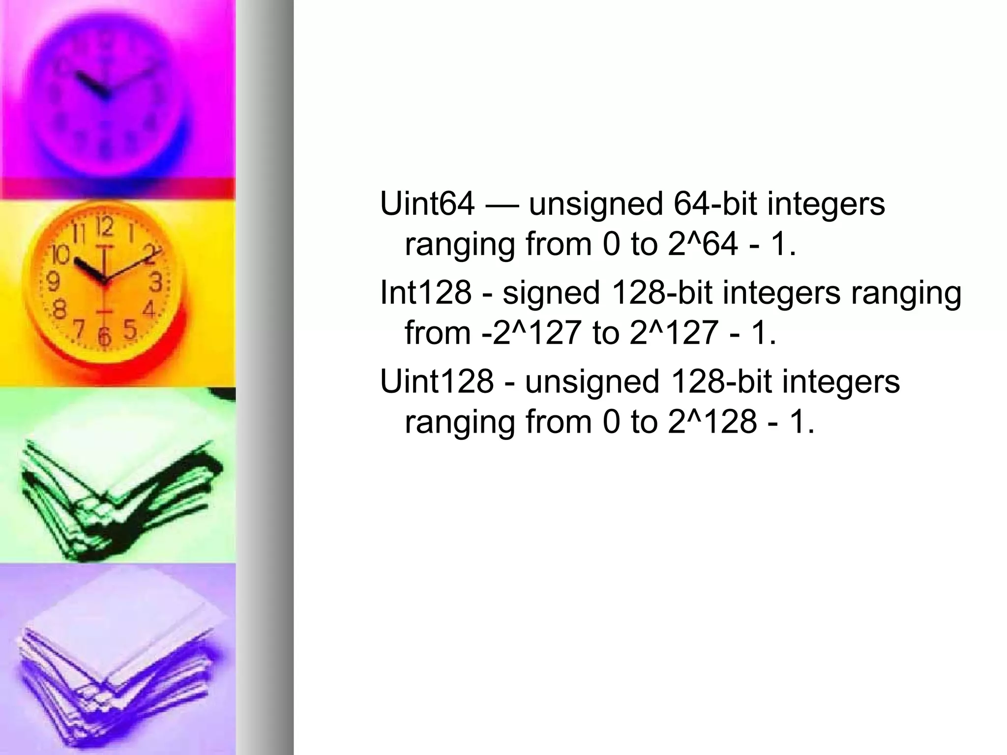 Uint64 — unsigned 64-bit integers
ranging from 0 to 2^64 - 1.
Int128 - signed 128-bit integers ranging
from -2^127 to 2^127 - 1.
Uint128 - unsigned 128-bit integers
ranging from 0 to 2^128 - 1.

 