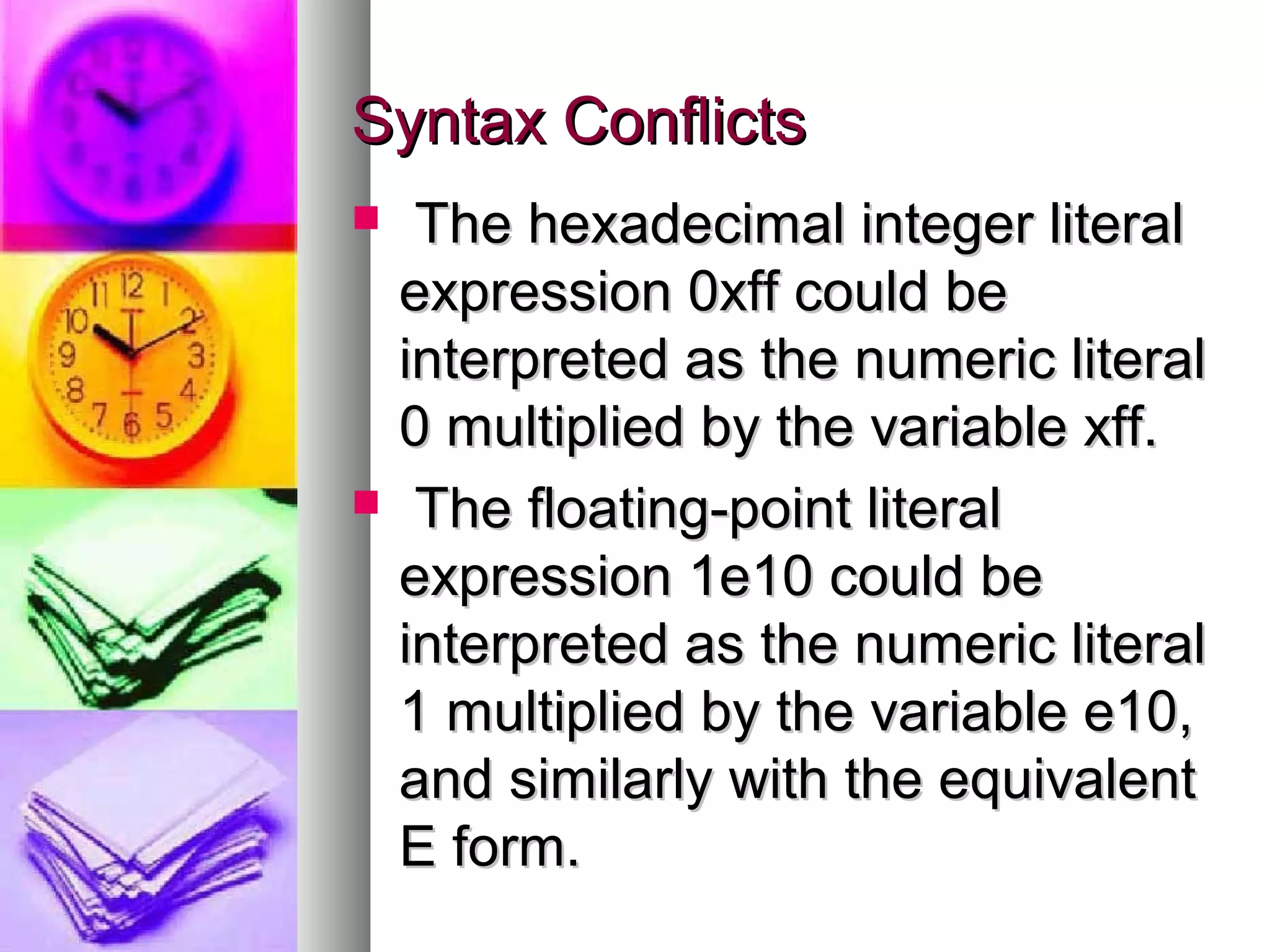Syntax Conflicts




The hexadecimal integer literal
expression 0xff could be
interpreted as the numeric literal
0 multiplied by the variable xff.
The floating-point literal
expression 1e10 could be
interpreted as the numeric literal
1 multiplied by the variable e10,
and similarly with the equivalent
E form.

 