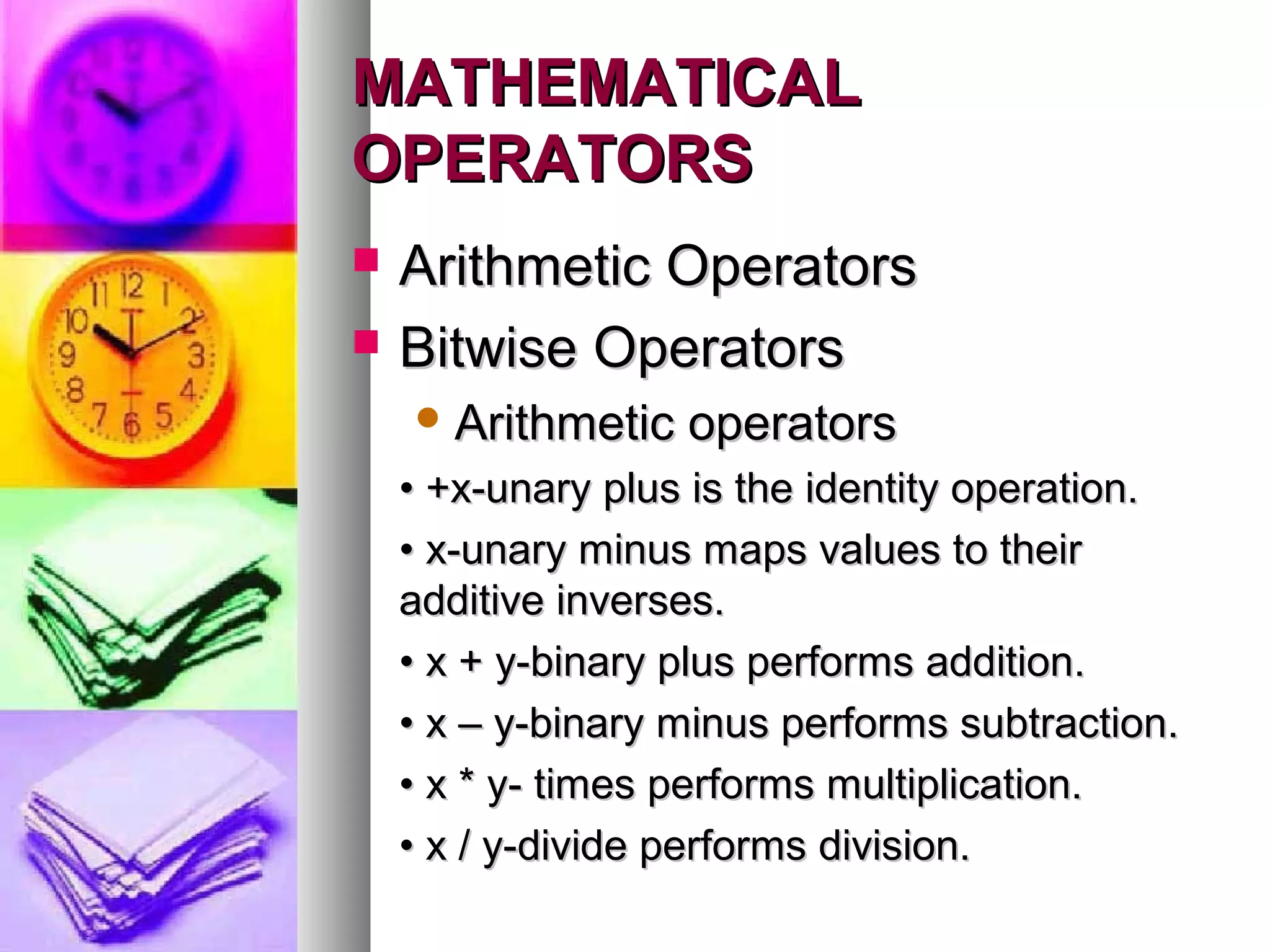 MATHEMATICAL
OPERATORS



Arithmetic Operators
Bitwise Operators
 Arithmetic

operators

• +x-unary plus is the identity operation.
• x-unary minus maps values to their
additive inverses.
• x + y-binary plus performs addition.
• x – y-binary minus performs subtraction.
• x * y- times performs multiplication.
• x / y-divide performs division.

 