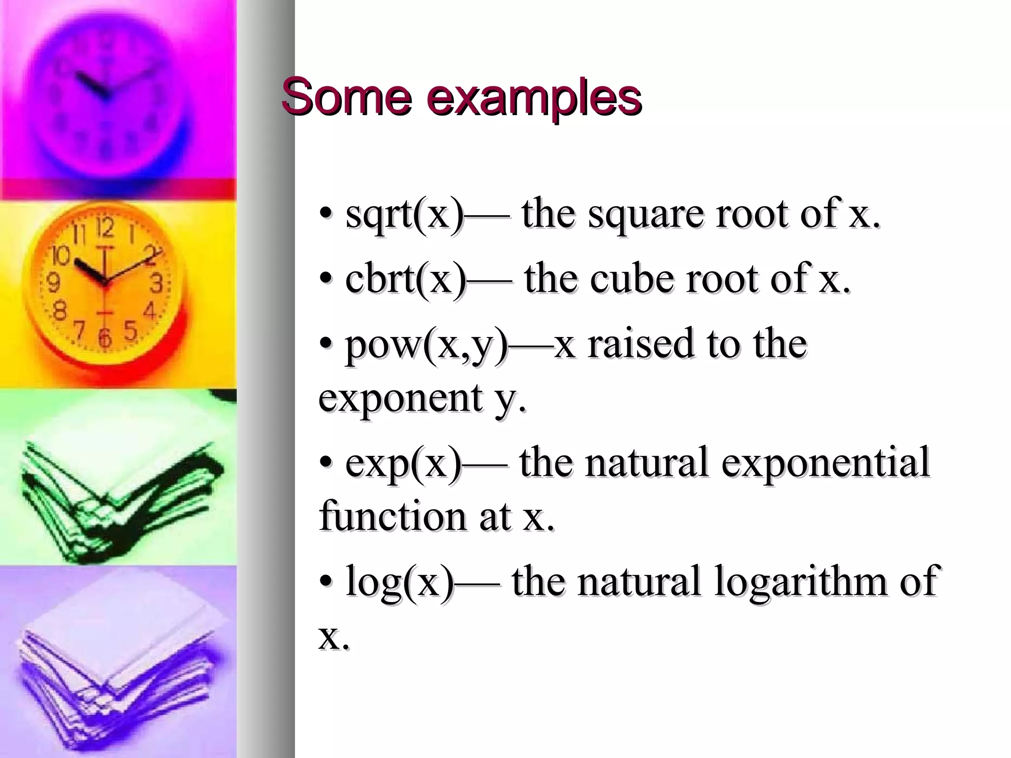 Some examples
• sqrt(x)— the square root of x.
• cbrt(x)— the cube root of x.
• pow(x,y)—x raised to the
exponent y.
• exp(x)— the natural exponential
function at x.
• log(x)— the natural logarithm of
x.

 