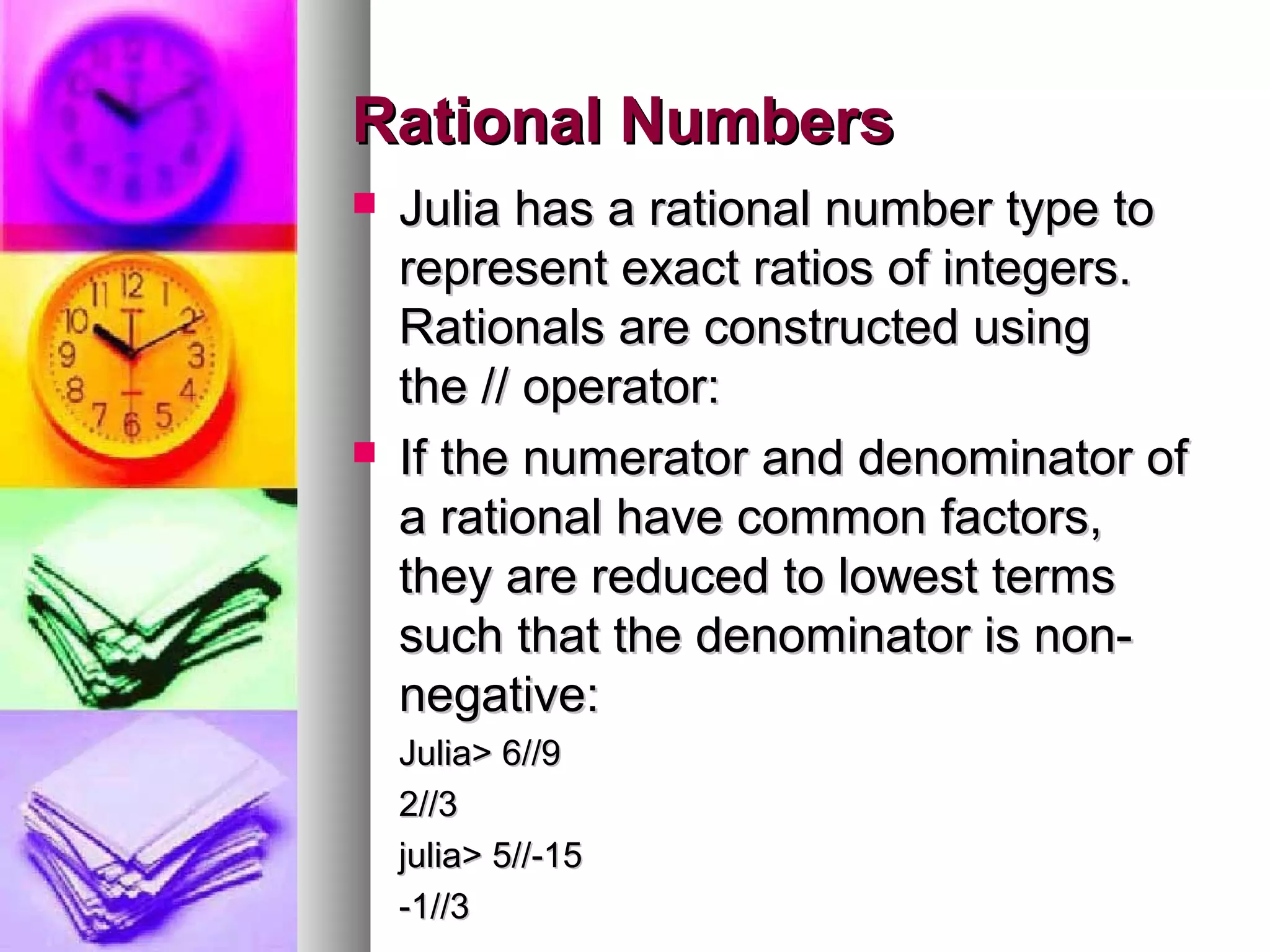 Rational Numbers




Julia has a rational number type to
represent exact ratios of integers.
Rationals are constructed using
the // operator:
If the numerator and denominator of
a rational have common factors,
they are reduced to lowest terms
such that the denominator is nonnegative:
Julia> 6//9
2//3
julia> 5//-15
-1//3

 