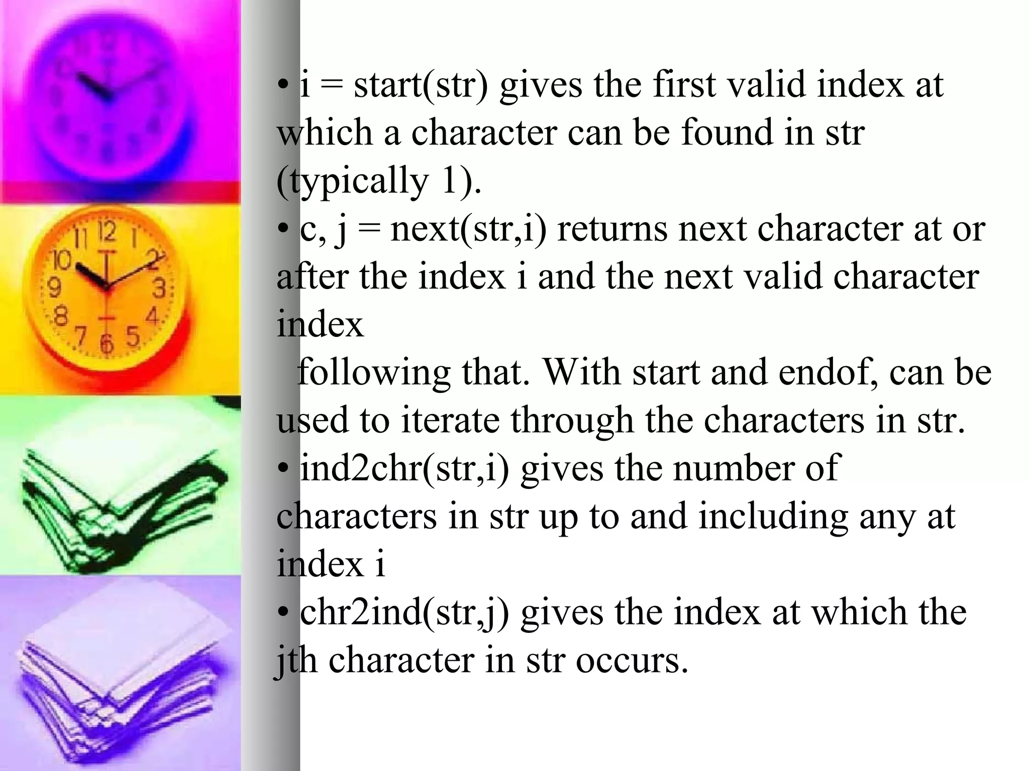 • i = start(str) gives the first valid index at
which a character can be found in str
(typically 1).
• c, j = next(str,i) returns next character at or
after the index i and the next valid character
index
following that. With start and endof, can be
used to iterate through the characters in str.
• ind2chr(str,i) gives the number of
characters in str up to and including any at
index i
• chr2ind(str,j) gives the index at which the
jth character in str occurs.

 