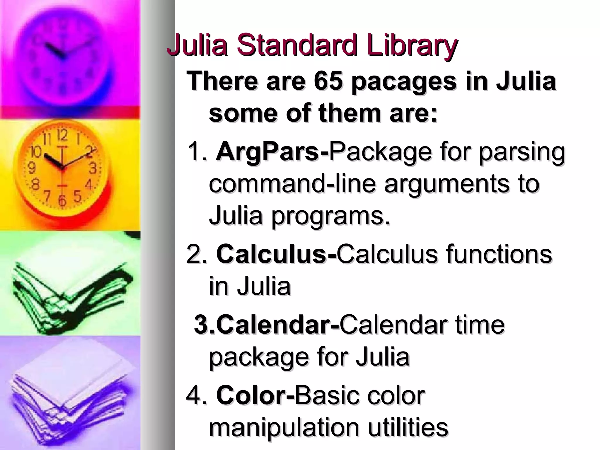 Julia Standard Library
There are 65 pacages in Julia
some of them are:
1. ArgPars-Package for parsing
command-line arguments to
Julia programs.
2. Calculus-Calculus functions
in Julia
3.Calendar-Calendar time
package for Julia
4. Color-Basic color
manipulation utilities

 