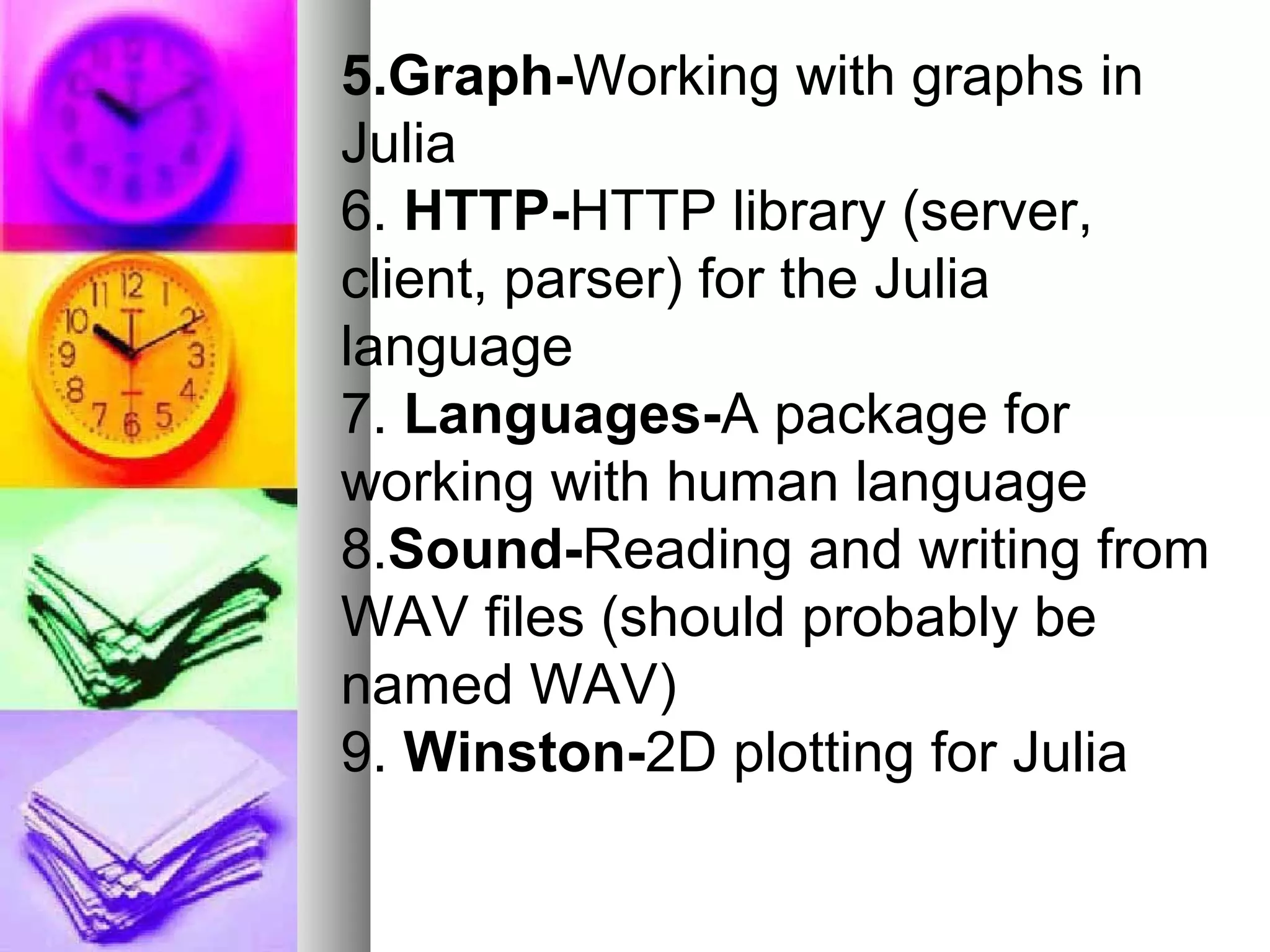 5.Graph-Working with graphs in
Julia
6. HTTP-HTTP library (server,
client, parser) for the Julia
language
7. Languages-A package for
working with human language
8.Sound-Reading and writing from
WAV files (should probably be
named WAV)
9. Winston-2D plotting for Julia

 