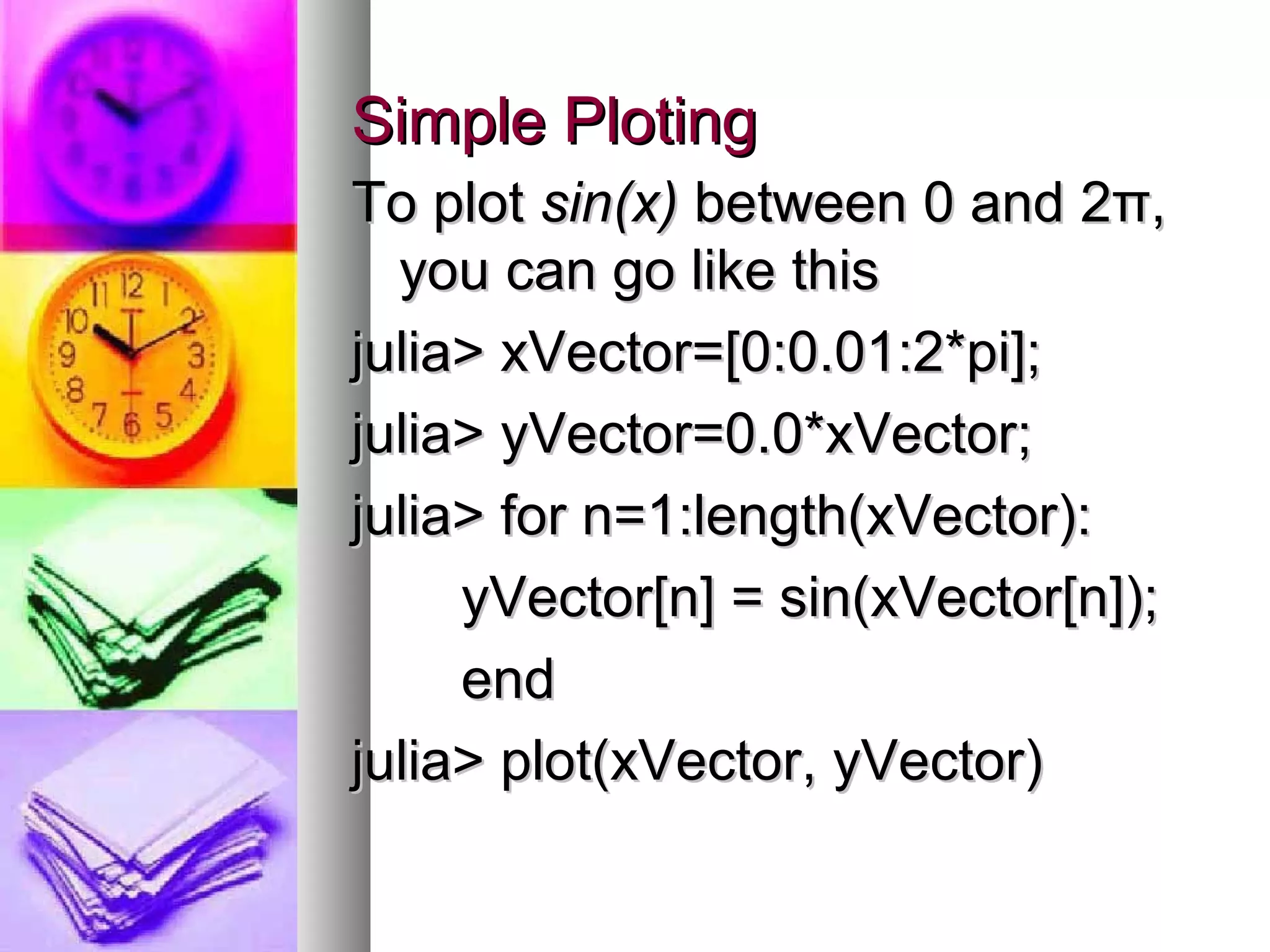 Simple Ploting
To plot sin(x) between 0 and 2π,
you can go like this
julia> xVector=[0:0.01:2*pi];
julia> yVector=0.0*xVector;
julia> for n=1:length(xVector):
yVector[n] = sin(xVector[n]);
end
julia> plot(xVector, yVector)

 