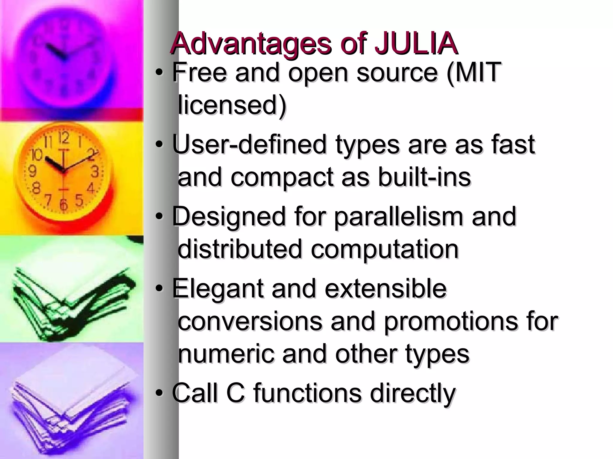 Advantages of JULIA

• Free and open source (MIT
licensed)
• User-defined types are as fast
and compact as built-ins
• Designed for parallelism and
distributed computation
• Elegant and extensible
conversions and promotions for
numeric and other types
• Call C functions directly

 