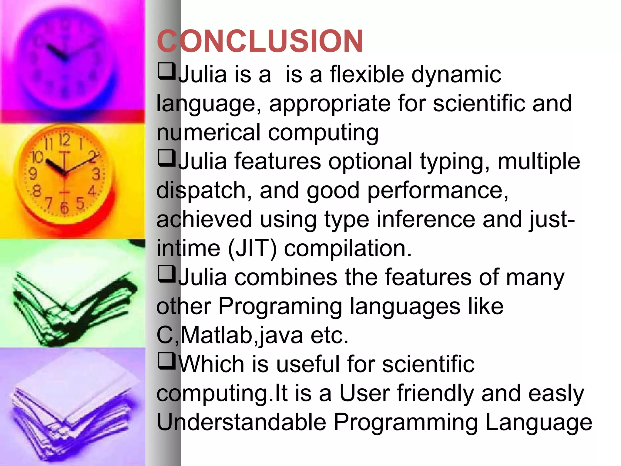 CONCLUSION
Julia is a is a flexible dynamic
language, appropriate for scientific and
numerical computing
Julia features optional typing, multiple
dispatch, and good performance,
achieved using type inference and justintime (JIT) compilation.
Julia combines the features of many
other Programing languages like
C,Matlab,java etc.
Which is useful for scientific
computing.It is a User friendly and easly
Understandable Programming Language

 