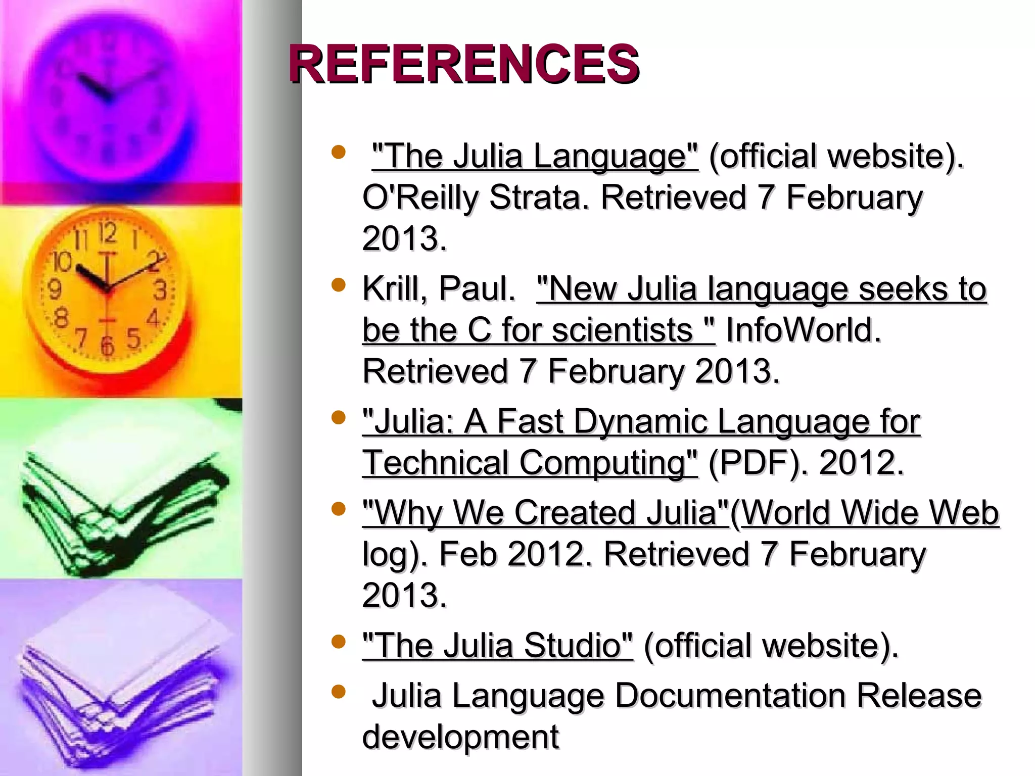 REFERENCES
"The Julia Language" (official website).
O'Reilly Strata. Retrieved 7 February
2013.
 Krill, Paul. "New Julia language seeks to
be the C for scientists " InfoWorld.
Retrieved 7 February 2013.
 "Julia: A Fast Dynamic Language for
Technical Computing" (PDF). 2012.
 "Why We Created Julia"(World Wide Web
log). Feb 2012. Retrieved 7 February
2013.
 "The Julia Studio" (official website).
 Julia Language Documentation Release
development


 