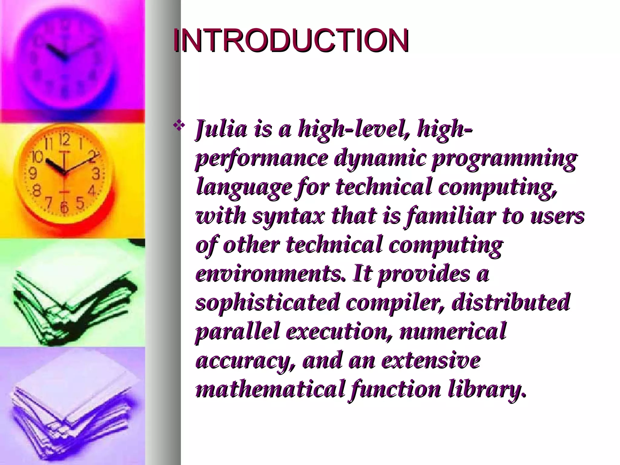 INTRODUCTION


Julia is a high-level, highperformance dynamic programming
language for technical computing,
with syntax that is familiar to users
of other technical computing
environments. It provides a
sophisticated compiler, distributed
parallel execution, numerical
accuracy, and an extensive
mathematical function library.

 