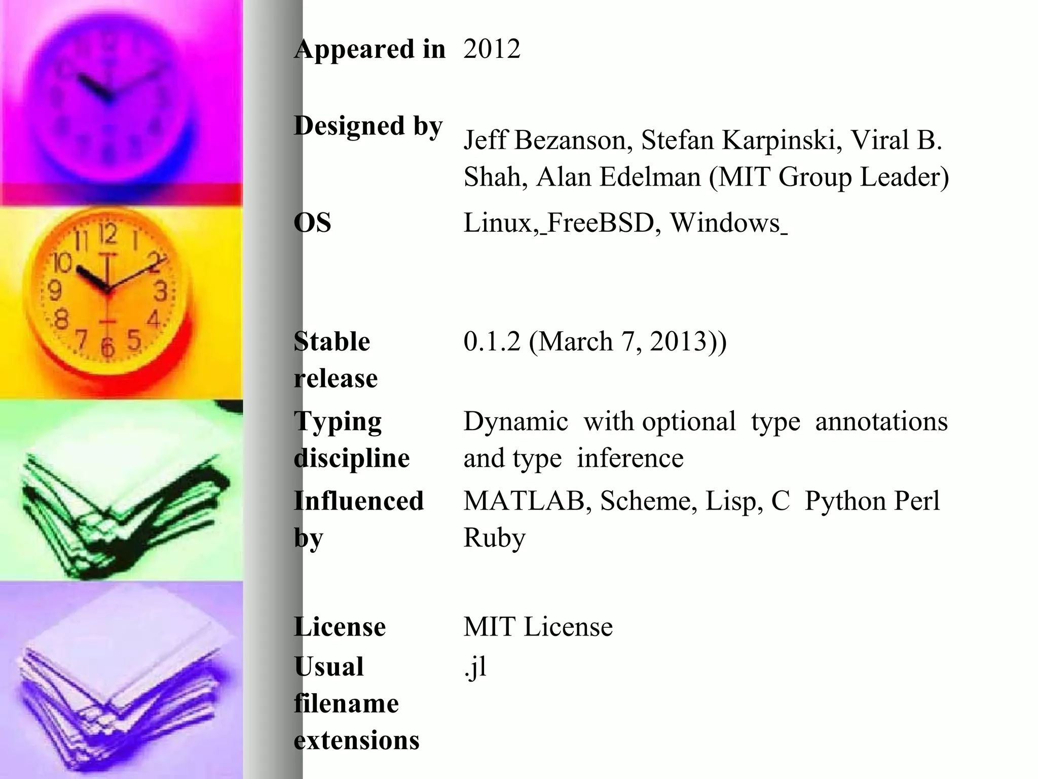 Appeared in 2012
Designed by Jeff Bezanson, Stefan Karpinski, Viral B.
Shah, Alan Edelman (MIT Group Leader)
OS

Linux, FreeBSD, Windows

Stable
release
Typing
discipline
Influenced
by

0.1.2 (March 7, 2013))

License
Usual
filename
extensions

MIT License
.jl

Dynamic with optional type annotations
and type inference
MATLAB, Scheme, Lisp, C Python Perl
Ruby

 