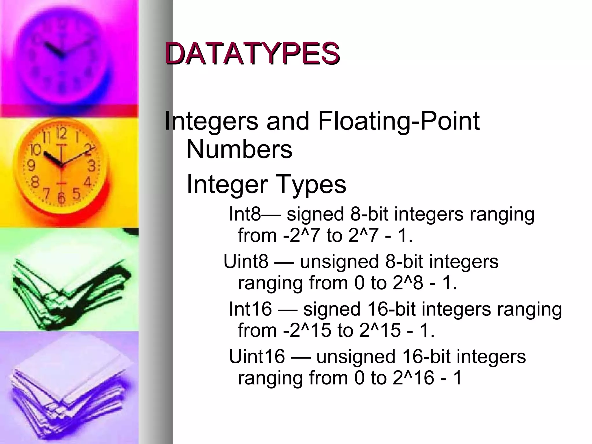 DATATYPES
Integers and Floating-Point
Numbers
Integer Types
Int8— signed 8-bit integers ranging
from -2^7 to 2^7 - 1.
Uint8 — unsigned 8-bit integers
ranging from 0 to 2^8 - 1.
Int16 — signed 16-bit integers ranging
from -2^15 to 2^15 - 1.
Uint16 — unsigned 16-bit integers
ranging from 0 to 2^16 - 1

 