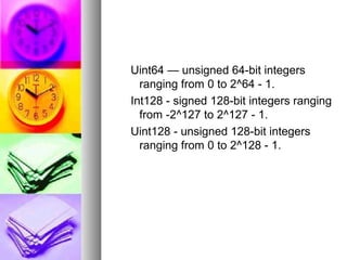 Uint64 — unsigned 64-bit integers
ranging from 0 to 2^64 - 1.
Int128 - signed 128-bit integers ranging
from -2^127 to 2^127 - 1.
Uint128 - unsigned 128-bit integers
ranging from 0 to 2^128 - 1.

 