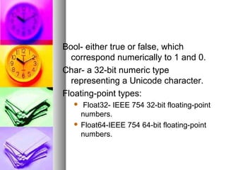 Bool- either true or false, which
correspond numerically to 1 and 0.
Char- a 32-bit numeric type
representing a Unicode character.
Floating-point types:
Float32- IEEE 754 32-bit floating-point
numbers.
 Float64-IEEE 754 64-bit floating-point
numbers.


 