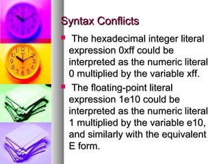 Syntax Conflicts




The hexadecimal integer literal
expression 0xff could be
interpreted as the numeric literal
0 multiplied by the variable xff.
The floating-point literal
expression 1e10 could be
interpreted as the numeric literal
1 multiplied by the variable e10,
and similarly with the equivalent
E form.

 