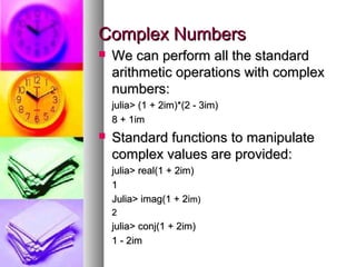 Complex Numbers


We can perform all the standard
arithmetic operations with complex
numbers:
julia> (1 + 2im)*(2 - 3im)
8 + 1im



Standard functions to manipulate
complex values are provided:
julia> real(1 + 2im)
1
Julia> imag(1 + 2im)
2

julia> conj(1 + 2im)
1 - 2im

 