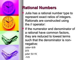 Rational Numbers




Julia has a rational number type to
represent exact ratios of integers.
Rationals are constructed using
the // operator:
If the numerator and denominator of
a rational have common factors,
they are reduced to lowest terms
such that the denominator is nonnegative:
Julia> 6//9
2//3
julia> 5//-15
-1//3

 