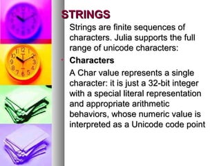 STRINGS

•

Strings are finite sequences of
characters. Julia supports the full
range of unicode characters:
Characters
A Char value represents a single
character: it is just a 32-bit integer
with a special literal representation
and appropriate arithmetic
behaviors, whose numeric value is
interpreted as a Unicode code point

 