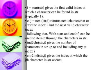 • i = start(str) gives the first valid index at
which a character can be found in str
(typically 1).
• c, j = next(str,i) returns next character at or
after the index i and the next valid character
index
following that. With start and endof, can be
used to iterate through the characters in str.
• ind2chr(str,i) gives the number of
characters in str up to and including any at
index i
• chr2ind(str,j) gives the index at which the
jth character in str occurs.

 
