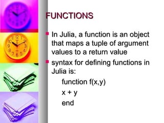 FUNCTIONS




In Julia, a function is an object
that maps a tuple of argument
values to a return value
syntax for defining functions in
Julia is:
function f(x,y)
x+y
end

 