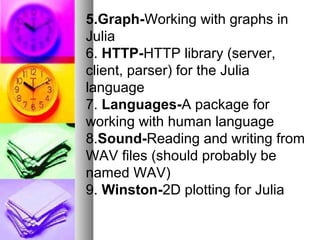 5.Graph-Working with graphs in
Julia
6. HTTP-HTTP library (server,
client, parser) for the Julia
language
7. Languages-A package for
working with human language
8.Sound-Reading and writing from
WAV files (should probably be
named WAV)
9. Winston-2D plotting for Julia

 