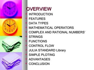 OVERVIEW













INTRODUCTION
FEATURES
DATA TYPES
MATHEMATICAL OPERATORS
COMPLEX AND RATIONAL NUMBERS’
STRINGS
FUNCTIONS
CONTROL FLOW
JULIA STANDARD Library
SIMPLE PLOTING
ADVANTAGES
CONCLUSION

 