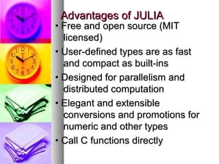Advantages of JULIA

• Free and open source (MIT
licensed)
• User-defined types are as fast
and compact as built-ins
• Designed for parallelism and
distributed computation
• Elegant and extensible
conversions and promotions for
numeric and other types
• Call C functions directly

 