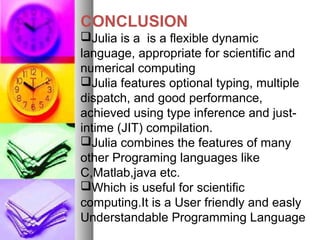 CONCLUSION
Julia is a is a flexible dynamic
language, appropriate for scientific and
numerical computing
Julia features optional typing, multiple
dispatch, and good performance,
achieved using type inference and justintime (JIT) compilation.
Julia combines the features of many
other Programing languages like
C,Matlab,java etc.
Which is useful for scientific
computing.It is a User friendly and easly
Understandable Programming Language

 