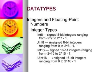 DATATYPES
Integers and Floating-Point
Numbers
Integer Types
Int8— signed 8-bit integers ranging
from -2^7 to 2^7 - 1.
Uint8 — unsigned 8-bit integers
ranging from 0 to 2^8 - 1.
Int16 — signed 16-bit integers ranging
from -2^15 to 2^15 - 1.
Uint16 — unsigned 16-bit integers
ranging from 0 to 2^16 - 1

 