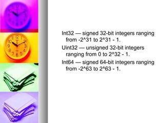Int32 — signed 32-bit integers ranging
from -2^31 to 2^31 - 1.
Uint32 — unsigned 32-bit integers
ranging from 0 to 2^32 - 1.
Int64 — signed 64-bit integers ranging
from -2^63 to 2^63 - 1.

 