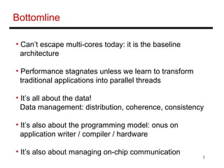 1
Bottomline
• Can’t escape multi-cores today: it is the baseline
architecture
• Performance stagnates unless we learn to transform
traditional applications into parallel threads
• It’s all about the data!
Data management: distribution, coherence, consistency
• It’s also about the programming model: onus on
application writer / compiler / hardware
• It’s also about managing on-chip communication
 