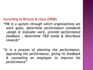 According to Briscoe & claus (2008)
“PM is a system through which organizations set
work goals, determine performance standards
,assign & evaluate work, provide performance
feedback , determine T&D needs & distribute
rewards”
“It is a process of planning the performance,
appraising the performance, giving its feedback
& counseling an employee to improve his
performance”.
 