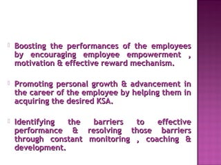 Boosting the performances of the employeesBoosting the performances of the employees
by encouraging employee empowerment ,by encouraging employee empowerment ,
motivation & effective reward mechanism.motivation & effective reward mechanism.
 Promoting personal growth & advancement inPromoting personal growth & advancement in
the career of the employee by helping them inthe career of the employee by helping them in
acquiring the desired KSA.acquiring the desired KSA.
 Identifying the barriers to effectiveIdentifying the barriers to effective
performance & resolving those barriersperformance & resolving those barriers
through constant monitoring , coaching &through constant monitoring , coaching &
development.development.
 